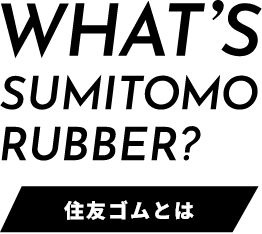 WHAT’S SUMITOMO RUBBER?［ 住友ゴムとは ］